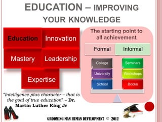 EDUCATION – IMPROVING
                   YOUR KNOWLEDGE

  Education          Innovation
                                              Formal          Informal
    Mastery         Leadership                 College        Seminars

                                              University      Workshops
            Expertise
                                               School          Books

“Intelligence plus character – that is
  the goal of true education” – Dr.
       Martin Luther King Jr

                      GROOMING MAN HUMAN DEVELOPMENT © 2012
 
