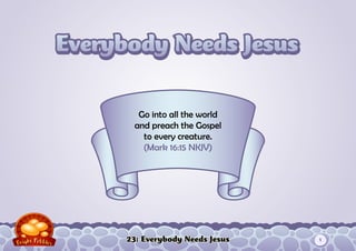 23: Everybody Needs Jesus
Go into all the world
and preach the Gospel
to every creature.
(Mark 16:15 NKJV)
1
 