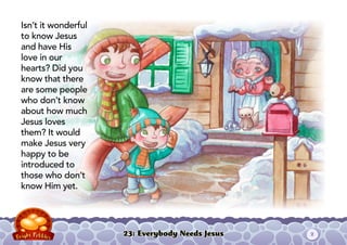 23: Everybody Needs Jesus
Isn’t it wonderful
to know Jesus
and have His
love in our
hearts? Did you
know that there
are some people
who don’t know
about how much
Jesus loves
them? It would
make Jesus very
happy to be
introduced to
those who don’t
know Him yet.
2
