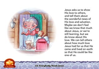 23: Everybody Needs Jesus
Jesus asks us to show
His love to others,
and tell them about
the wonderful news of
His love and salvation.
Maybe we don’t feel
like we know that much
about Jesus, or we’re
still learning, but we
do know about His
love. We can tell others
about how much love
Jesus had for us that He
came and lived on earth
so that He could be like
one of us.
3