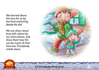 23: Everybody Needs Jesus
We learned about
His love for us by
the kind and loving
deeds He did.
We can share Jesus’
love with others by
our kind actions, and
show them how He
can be a part of their
lives too. Everybody
needs Jesus.
4