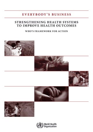 E V E R Y BODY ’ S BUS I N E S S 
STRENGTHENING HEALTH SYSTEMS 
TO IMPROVE HEALTH OUTCOMES 
WHO’S FRAMEWORK FOR ACTION 
 