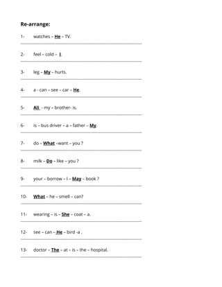 Re-arrange: 
1- watches – He – TV. 
…...................................................................................................... 
2- feel – cold – I. 
…...................................................................................................... 
3- leg – My – hurts. 
…...................................................................................................... 
4- a - can – see – car – He. 
…...................................................................................................... 
5- Ali - my – brother- is. 
…...................................................................................................... 
6- is – bus driver – a – father – My. 
…...................................................................................................... 
7- do – What –want – you ? 
…...................................................................................................... 
8- milk – Do – like – you ? 
…...................................................................................................... 
9- your – borrow – I – May – book ? 
…...................................................................................................... 
10- What – he – smell – can? 
…...................................................................................................... 
11- wearing – is – She – coat – a. 
…...................................................................................................... 
12- see – can – He – bird -a . 
…...................................................................................................... 
13- doctor – The – at – is – the – hospital. 
…...................................................................................................... 
 