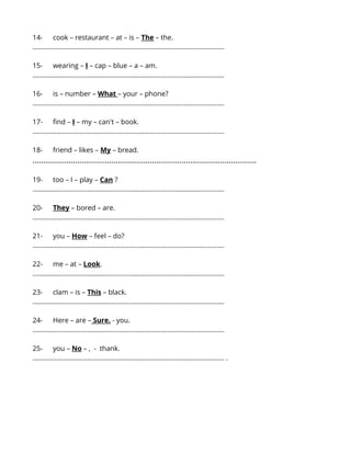 14- cook – restaurant – at – is – The – the. 
…...................................................................................................... 
15- wearing – I – cap – blue – a – am. 
…...................................................................................................... 
16- is – number – What – your – phone? 
…...................................................................................................... 
17- find – I – my – can't – book. 
…...................................................................................................... 
18- friend – likes – My – bread. 
…...................................................................................................... 
19- too – I – play – Can ? 
…...................................................................................................... 
20- They – bored – are. 
…...................................................................................................... 
21- you – How – feel – do? 
…...................................................................................................... 
22- me – at – Look. 
…...................................................................................................... 
23- clam – is – This – black. 
…...................................................................................................... 
24- Here – are – Sure. - you. 
…...................................................................................................... 
25- you – No – , - thank. 
…...................................................................................................... . 
 