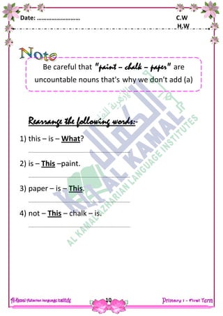 Date: ……………………… C.W
H.W
10
Rearrange the following words:-
1) this – is – What?
……………………………………………………………………………………………..
2) is – This –paint.
……………………………………………………………………………………………..
3) paper – is – This.
……………………………………………………………………………………………..
4) not – This – chalk – is.
……………………………………………………………………………………………..
Be careful that "paint – chalk – paper" are
uncountable nouns that's why we don't add (a)
 