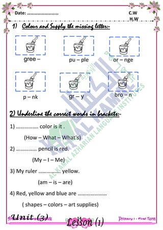 Date: ……………………… C.W
H.W
14
1) Colour and Supply the missing letter:-
2) Underline the correct words in brackets:-
1) ……………. color is it .
(How – What – What's)
2) …………… pencil is red.
(My – I – Me)
3) My ruler ……………. yellow.
(am – is – are)
4) Red, yellow and blue are …………………
( shapes – colors – art supplies)
gree – pu – ple or – nge
p – nk gr – y bro – n
 