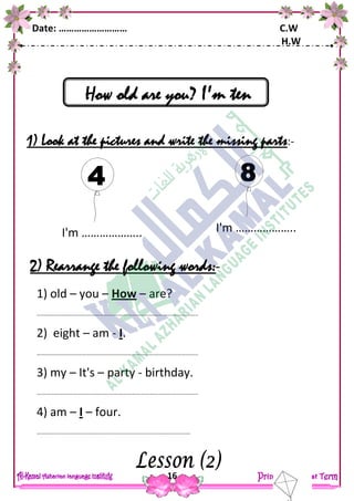 Date: ……………………… C.W
H.W
16
How old are you? I'm ten
1) Look at the pictures and write the missing parts:-
2) Rearrange the following words:-
1) old – you – How – are?
……………………………………………………………………………………………..
2) eight – am - I.
……………………………………………………………………………………………..
3) my – It's – party - birthday.
……………………………………………………………………………………………..
4) am – I – four.
…………………………………………………………………………………………
I'm ……………….. I'm ………………..
 