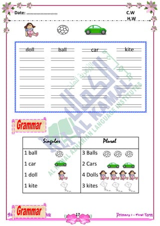 Date: ……………………… C.W
H.W
17
Singular Plural
1 ball
1 car
1 doll
1 kite
3 Balls
2 Cars
4 Dolls
3 kites
ball
ears
fingers
doll car
ears
fingers
kite
 