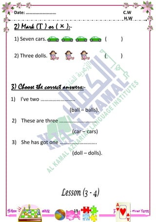 Date: ……………………… C.W
H.W
19
2) Mark ( ) or (  ):-
1) Seven cars. ( )
2) Three dolls. ( )
3) Choose the correct answers:-
1) I've two ……………………..
(ball – balls).
2) These are three ……………………….
(car – cars)
3) She has got one ……………………….
(doll – dolls).
 