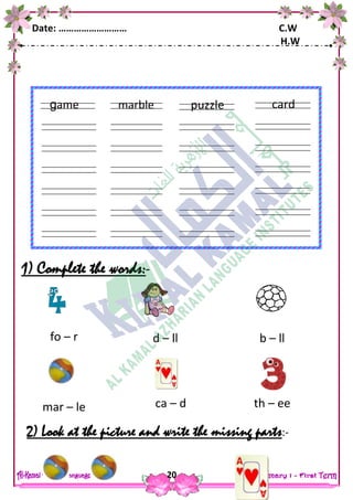 Date: ……………………… C.W
H.W
20
1) Complete the words:-
2) Look at the picture and write the missing parts:-
marble
ears
fingers
game puzzle
ears
fingers
card
kite
ears
fingers
fo – r d – ll b – ll
mar – le ca – d th – ee
 