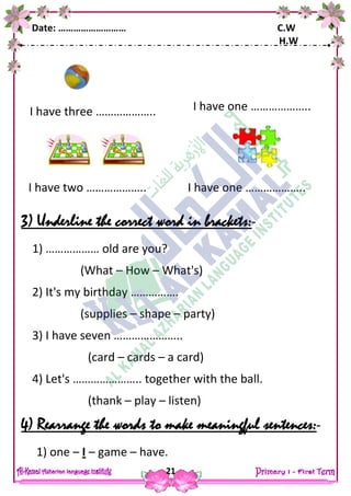 Date: ……………………… C.W
H.W
21
3) Underline the correct word in brackets:-
1) ……………… old are you?
(What – How – What's)
2) It's my birthday …………….
(supplies – shape – party)
3) I have seven …………………..
(card – cards – a card)
4) Let's ………………….. together with the ball.
(thank – play – listen)
4) Rearrange the words to make meaningful sentences:-
1) one – I – game – have.
I have three ……………….. I have one ………………..
I have two ……………….. I have one ………………..
 
