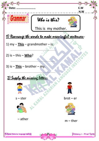 Date: ……………………… C.W
H.W
25
Who is this?
This is my mother.
1) Rearrange the words to make meaningful sentences:-
1) my – This – grandmother – is.
……………………………………………………………………………………………..
2) is – this – Who?
……………………………………………………………………………………………..
3) is – This – brother – my.
……………………………………………………………………………………………..
2) Supply the missing letter:-
s – ster brot – er
– ather m – ther
 