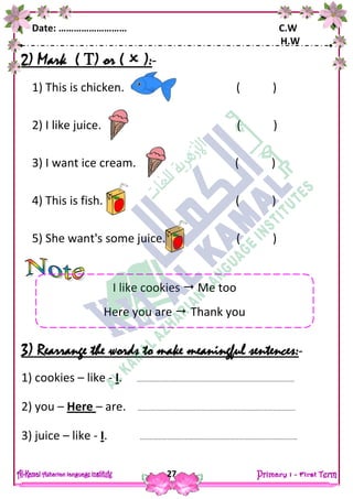 Date: ……………………… C.W
H.W
27
2) Mark ( ) or (  ):-
1) This is chicken. ( )
2) I like juice. ( )
3) I want ice cream. ( )
4) This is fish. ( )
5) She want's some juice. ( )
3) Rearrange the words to make meaningful sentences:-
1) cookies – like - I. ……………………………………………………………………………………………
2) you – Here – are. ……………………………………………………………………………………………
3) juice – like - I. ……………………………………………………………………………………………
I like cookies  Me too
Here you are  Thank you
 