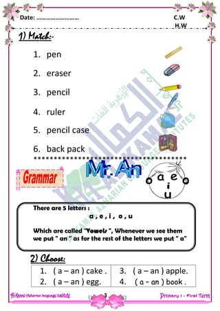 Date: ……………………… C.W
H.W
3
1) Match:-
1. pen
2. eraser
3. pencil
4. ruler
5. pencil case
6. back pack
**************************************
There are 5 letters :
a , e , i , o , u
Which are called "Vowels ", Whenever we see them
we put " an " as for the rest of the letters we put " a"
2) Choose:
1. ( a – an ) cake .
2. ( a – an ) egg.
3. ( a – an ) apple.
4. ( a – an ) book .
 