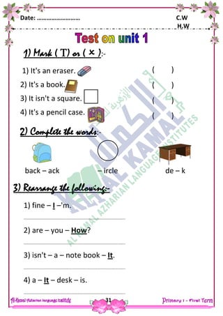Date: ……………………… C.W
H.W
31
1) Mark ( ) or (  ):-
1) It's an eraser.
2) It's a book.
3) It isn't a square.
4) It's a pencil case.
2) Complete the words:-
3) Rearrange the following:-
1) fine – I –'m.
……………………………………………………………………………………………..
2) are – you – How?
……………………………………………………………………………………………..
3) isn't – a – note book – It.
……………………………………………………………………………………………..
4) a – It – desk – is.
……………………………………………………………………………………………..
back – ack – ircle de – k
( )
( )
( )
( )
( )
 