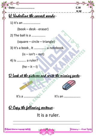 Date: ……………………… C.W
H.W
32
4) Underline the correct words:-
1) It's an …………………
(book – desk - eraser)
2) The ball is a ……………..
(square – circle – triangle)
3) It's a book , It …………… a notebook.
(is – isn't – not)
4) Is ……….. a ruler?
(he – it – I)
5) Look at the pictures and write the missing parts:-
6) Copy the following sentence:-
It is a ruler.
It's a ……………….. It's an ………………..
 