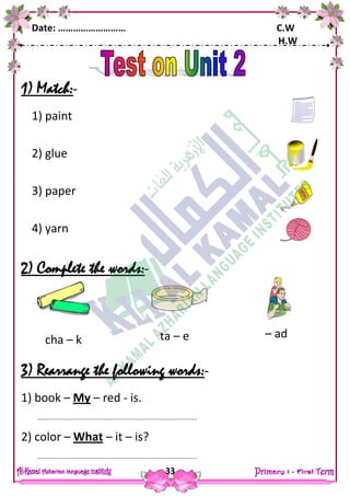 Date: ……………………… C.W
H.W
33
1) Match:-
1) paint
2) glue
3) paper
4) yarn
2) Complete the words:-
3) Rearrange the following words:-
1) book – My – red - is.
……………………………………………………………………………………………..
2) color – What – it – is?
……………………………………………………………………………………………..
cha – k ta – e – ad
 