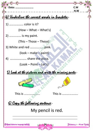 Date: ……………………… C.W
H.W
34
4) Underline the correct words in brackets:-
1) ……………… color is it?
(How – What – What's)
2) …………… is my paint.
(This – Those – These)
3) White and red …………….. pink.
(look – make – paint)
4) ………………… share the pizza.
(Look – Point – Let's)
5) Look at the pictures and write the missing parts:-
6) Copy the following sentence:-
My pencil is red.
This is ……………….. This is ………………..
 