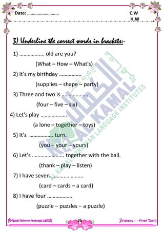 Date: ……………………… C.W
H.W
36
3) Underline the correct words in brackets:-
1) ……………… old are you?
(What – How – What's)
2) It's my birthday …………….
(supplies – shape – party)
3) Three and two is ……………….
(four – five – six)
4) Let's play ……………….
(a lone – together – toys)
5) It's …………….. turn.
(you – your – yours)
6) Let's ………………….. together with the ball.
(thank – play – listen)
7) I have seven …………………..
(card – cards – a card)
8) I have four ………………
(puzzle – puzzles – a puzzle)
 
