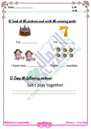 Date: ……………………… C.W
H.W
37
4) Look at the pictures and write the missing parts:-
5) Copy the following sentence:-
Let's play together.
I'm ……………….. I'm ………………..
I have two ……………….. I have ……… marbles.
 
