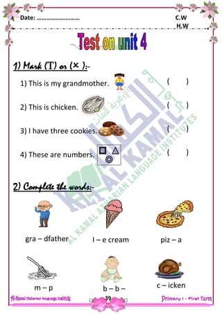 Date: ……………………… C.W
H.W
39
1) Mark () or ( ):-
1) This is my grandmother.
2) This is chicken.
3) I have three cookies.
4) These are numbers.
2) Complete the words:-
gra – dfather I – e cream piz – a
m – p b – b – c – icken
( )
( )
( )
( )
( )
 