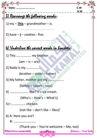 Date: ……………………… C.W
H.W
40
3) Rearrange the following words:-
1) my – This – grandmother – is.
……………………………………………………………………………………………..
2) have – I – cookies - five.
……………………………………………………………………………………………..
4) Underline the correct words in brackets:-
1) This ……………… my brother.
(am – is – are)
2) Nada is my ……………..
(brother – sister – father)
3) My father, mother are my ……………….
(family – colors – toys)
4) …………………. this? It's ice cream.
(Who's – How's – What's)
5) I …………….. chicken.
(not like – don't like – likes)'
6) A: Here you are?
B: ………………………
(Thank you – You're welcome – Me, too)
 