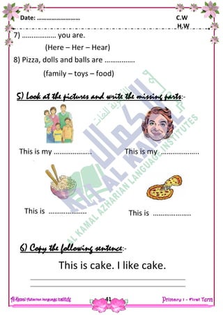 Date: ……………………… C.W
H.W
41
7) ……………… you are.
(Here – Her – Hear)
8) Pizza, dolls and balls are …………….
(family – toys – food)
5) Look at the pictures and write the missing parts:-
6) Copy the following sentence:-
This is cake. I like cake.
This is my ……………….. This is my ………………..
This is ………………..This is ………………..
 