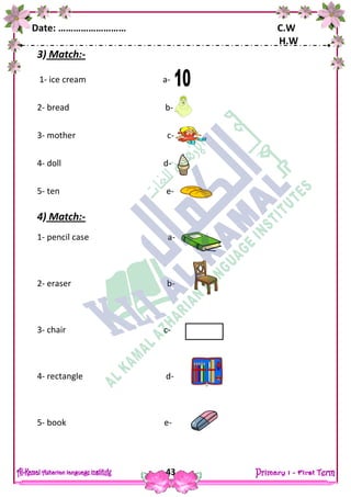 Date: ……………………… C.W
H.W
43
3) Match:-
1- ice cream a-
2- bread b-
3- mother c-
4- doll d-
5- ten e-
4) Match:-
1- pencil case a-
2- eraser b-
3- chair c-
4- rectangle d-
5- book e-
 