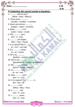 Date: ……………………… C.W
H.W
44
5) Underline the correct words in brackets:-
1- …………… old are you?
(What – How – What's)
2- I have seven ……………
(marble – marbles – a marble)
3- Green and red are ……………
(shapes – colors – animals)
4- What …………… is it?
(color – many – much)
5- This …………… yarn.
(am – is – are)
6- …………… are shapes.
(This – That – These)
7- Is it a pencil? No, it ……………
(is – isn't – are not)
8- It is …………… eraser.
(a – an – some)
9- Ali is my ……………
(brother – mother – sister)
10- Sara is my ……………
(grandmother – father – grandfather)
11- My …………… is Sara.
(pencil – eraser – name)
12- It's …………… ruler.
(a – an – am)
13- How …………… you?
(am – is – are)
14- Is it a square? Yes, …………… is.
(he – she – it)
15- …………… is it?
(What – Why – This)
16- It …………… red.
(am – is – are)
17- I …………… seven.
(am – is – are)
 