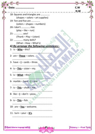 Date: ……………………… C.W
H.W
45
18- Squares and triangles are ……………
(shapes – colors – art supplies)
19- Ten and five are ……………
(colors – shapes – numbers)
20- I don't …………… rice.
(play – like – run)
21- …………… you!
(Thank – Play – Listen)
22- …………… many dolls?
(What – How – What's)
6) Re-arrange the following sentences:-
1- is – Who – this?
…………………………………………………………..
2- are – These – colors.
…………………………………………………………..
3- have – I – cards – three.
…………………………………………………………..
4- is – This – sister – my.
…………………………………………………………..
5- is – What – this?
…………………………………………………………..
6- marble – have – I – one.
…………………………………………………………..
7- is – This – chalk – not.
…………………………………………………………..
8- like – I – don't – pizza.
…………………………………………………………..
9- is – This – fish.
…………………………………………………………..
10- are – You – welcome.
…………………………………………………………..
11- turn – your – It's.
…………………………………………………………..
 