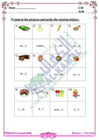 Date: ……………………… C.W
H.W
46
7) Look at the pictures and write the missing letters:-
1) 2) 3) 4)
bo _ k mothe _ p _ ncil piz _ a
5) 6) 7) 8)
de _ k f _ ve ma _ ble jui _ e
9) 10) 11) 12)
c _ ke p _ t puzz _ e d _ ll
 