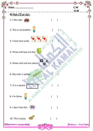 Date: ……………………… C.W
H.W
47
8) Put () or (x):-
1- I like cake. ( )
2- This is my brother. ( )
3- I have two cards. ( )
4- Three and two are five. ( )
5- Green and red are colors. ( )
6- My ruler is yellow. ( )
7- It is a square. ( )
8- I'm Sama. ( )
9- I don't like fish. ( )
10- This is pizza. ( )
 