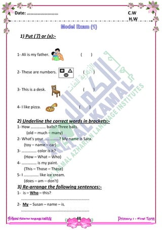 Date: ……………………… C.W
H.W
48
1) Put () or (x):-
1- Ali is my father. ( )
2- These are numbers. ( )
3- This is a desk. ( )
4- I like pizza. ( )
2) Underline the correct words in brackets:-
1- How …………… balls? Three balls.
(old – much – many)
2- What's your ……………? My name is Sara.
(toy – name – car)
3- …………… color is it?
(How – What – Who)
4- …………… is my paint.
(This – Those – These)
5- I …………… like ice cream.
(does – am – don't)
3) Re-arrange the following sentences:-
1- is – Who – this?
…………………………………………………………..
2- My – Susan – name – is.
…………………………………………………………..
 