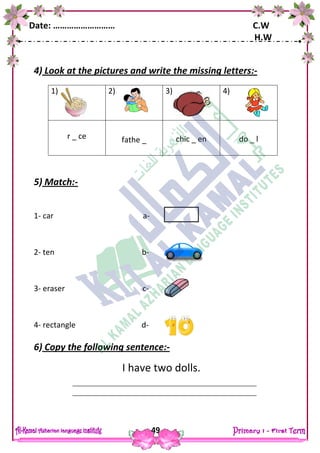 Date: ……………………… C.W
H.W
49
4) Look at the pictures and write the missing letters:-
5) Match:-
1- car a-
2- ten b-
3- eraser c-
4- rectangle d-
6) Copy the following sentence:-
I have two dolls.
1) 2) 3) 4)
r _ ce fathe _ chic _ en do _ l
 