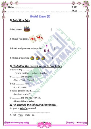 Date: ……………………… C.W
H.W
50
1) Put () or (x):-
1- I'm seven. ( )
2- I have two cards. ( )
3- Paint and yarn are art supplies. ( )
4- These are games. ( )
2) Underline the correct words in brackets:-
1- Sara is my …………….
(grand mother – father – brother)
2- …………… are shapes.
(This – That – These)
3- It's …………… ruler.
(a – an – am)
4- Is it a pencil? No, it…………….
(is – isn't – aren't)
5- …………… old are you? I'm six.
(How – What – Who)
3) Re-arrange the following sentences:-
1- your – What's – name?
…………………………………………………………..
2- not – This – chalk – is.
…………………………………………………………..
 