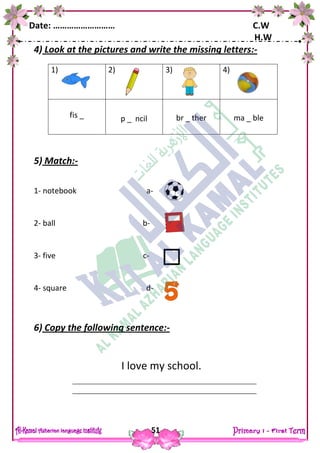 Date: ……………………… C.W
H.W
51
4) Look at the pictures and write the missing letters:-
5) Match:-
1- notebook a-
2- ball b-
3- five c-
4- square d-
6) Copy the following sentence:-
I love my school.
1) 2) 3) 4)
fis _ p _ ncil br _ ther ma _ ble
 