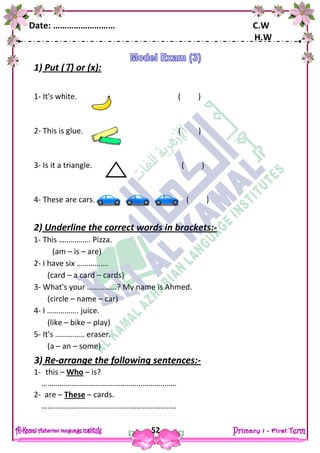 Date: ……………………… C.W
H.W
52
1) Put () or (x):
1- It's white. ( )
2- This is glue. ( )
3- Is it a triangle. ( )
4- These are cars. ( )
2) Underline the correct words in brackets:-
1- This ……………. Pizza.
(am – is – are)
2- I have six …………….
(card – a card – cards)
3- What's your ……………? My name is Ahmed.
(circle – name – car)
4- I ……………. juice.
(like – bike – play)
5- It's …………… eraser.
(a – an – some)
3) Re-arrange the following sentences:-
1- this – Who – is?
…………………………………………………………..
2- are – These – cards.
…………………………………………………………..
 