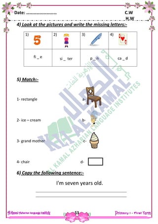 Date: ……………………… C.W
H.W
53
4) Look at the pictures and write the missing letters:-
5) Match:-
1- rectangle a-
2- ice – cream b-
3- grand mother c-
4- chair d-
6) Copy the following sentence:-
I'm seven years old.
1) 2) 3) 4)
fi _ e si _ ter p _ n ca _ d
 