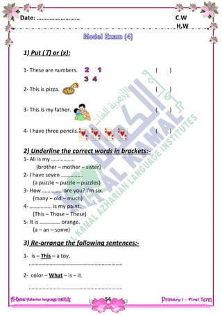 Date: ……………………… C.W
H.W
54
1) Put () or (x):
1- These are numbers. ( )
2- This is pizza. ( )
3- This is my father. ( )
4- I have three pencils. ( )
2) Underline the correct words in brackets:-
1- Ali is my ……………..
(brother – mother – sister)
2- I have seven …………….
(a puzzle – puzzle – puzzles)
3- How …………… are you? I'm six.
(many – old – much)
4- ……………. is my paint.
(This – Those – These)
5- It is …………… orange.
(a – an – some)
3) Re-arrange the following sentences:-
1- is – This – a toy.
…………………………………………………………..
2- color – What – is – it.
…………………………………………………………..
 