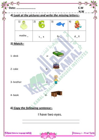 Date: ……………………… C.W
H.W
55
4) Look at the pictures and write the missing letters:-
5) Match:-
1- desk a-
2- cake b-
3- brother c-
4- book d-
6) Copy the following sentence:-
I have two eyes.
1) 2) 3) 4)
mothe _ s _ x fis _ d _ ll
 