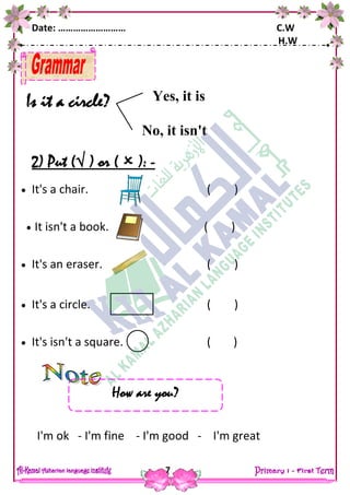 Date: ……………………… C.W
H.W
7
Is it a circle?
2) Put ( ) or (  ): -
 It's a chair. ( )
 It isn't a book. ( )
 It's an eraser. ( )
 It's a circle. ( )
 It's isn't a square. ( )
I'm ok - I'm fine - I'm good - I'm great
Yes, it is
No, it isn't
How are you?
 