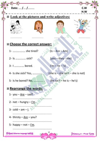 Date: …… /…… /…………… C.W
H.W
12
 Look at the pictures and write adjectives:
 Choose the correct answer:
1- ……………… she tired? (Is – Are – Am)
2- Is …………… sick? (you – they - she)
3- I ….………. bored. ('m – 're – 's)
4- Is she sick? Yes, ………….. (she is – she isn't – she is not)
5- Is he bored? No, ………….. . (he isn't – he is – he's)
 Rearrange the words:
1- you – Are – sad?
………………………………………………………………
2- not – hungry – I'm.
………………………………………………………………
3- cold – am – I.
………………………………………………………………
4- thirsty – Are – you?
………………………………………………………………
5- happy – not – I'm.
………………………………………………………………
………………………
…..
………………………
…..
………………………
…..
………………………
…..
 