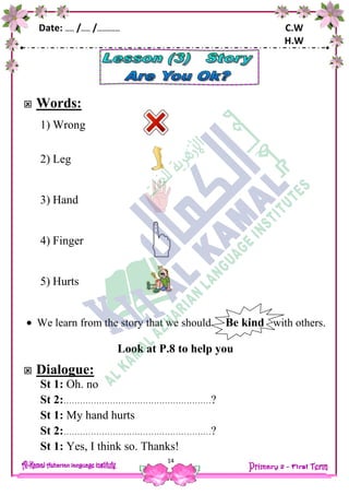 Date: …… /…… /…………… C.W
H.W
14
 Words:
1) Wrong
2) Leg
3) Hand
4) Finger
5) Hurts
[
 We learn from the story that we should Be kind with others.
Look at P.8 to help you
 Dialogue:
St 1: Oh. no
St 2:………………………………………………?
St 1: My hand hurts
St 2:………………………………………………?
St 1: Yes, I think so. Thanks!
 