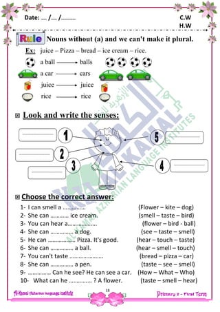 Date: …… /…… /…………… C.W
H.W
18
Nouns without (a) and we can't make it plural.
Ex: juice – Pizza – bread – ice cream – rice.
a ball balls
a car cars
juice juice
rice rice
 Look and write the senses:
 Choose the correct answer:
1- I can smell a …………… (Flower – kite – dog)
2- She can ………… ice cream. (smell – taste – bird)
3- You can hear a………………. (flower – bird - ball)
4- She can …………… a dog. (see – taste – smell)
5- He can ……………… Pizza. It's good. (hear – touch – taste)
6- She can …………… a ball. (hear – smell – touch)
7- You can't taste …………………. (bread – pizza – car)
8- She can …………… a pen. (taste – see – smell)
9- …………… Can he see? He can see a car. (How – What – Who)
10- What can he …………… ? A flower. (taste – smell – hear)
……………………………
……………………………
……………………………
……………………………
……………………………
 