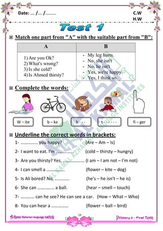 Date: …… /…… /…………… C.W
H.W
19
 Match one part from "A" with the suitable part from "B":
A B
1) Are you Ok?
2) What's wrong?
3) Is she cold?
4) Is Ahmed thirsty?
- My leg hurts.
- No, she isn't
- No, he isn't
- Yes, we're happy.
- Yes, I think so.
 Complete the words:
 Underline the correct words in brackets:
1- …………… you happy? (Are – Am – Is)
2- I want to eat. I'm ……………. (cold – thirsty – hungry)
3- Are you thirsty? Yes, ………………. (I am – I am not – I'm not)
4- I can smell a ……………. (flower – kite – dog)
5- Is Ali bored? No, …………. (he's – he isn't – he is)
6- She can …………… a ball. (hear – smell – touch)
7- ………… can he see? He can see a car. (How – What – Who)
8- You can hear a …………… (flower – ball – bird)
W – ite t - - - - - -b – ke h - - - fi – ger
 