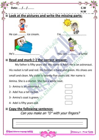 Date: …… /…… /…………… C.W
H.W
20
 Look at the pictures and write the missing parts:
He can ………… ice cream. I'm ………………………………
He's ……………………………… You can …………… a turtle
 Read and mark (√) the correct answer:
My father is fifty years old. His name is Adel. He is an astronaut.
His rocket is tall and red. His helmet is hard and green. His shoes are
small and clean. My sister is twenty-five years old. Her name is
Amina. She is a doctor. She has a white coat.
1- Amina is an astronaut.
2- Adel has a tall rocket.
3- Amina's coat is green.
4- Adel is fifty years old.
 Copy the following sentence:
Can you make an "O" with your fingers?
 