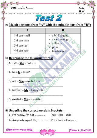 Date: …… /…… /…………… C.W
H.W
21
 Match one part from "A" with the suitable part from "B":
A B
1) I can smell
2) I can taste
3) I can see
4) I can hear
- a bird singing.
- a car running.
- a flower.
- pizza.
- touch a tree
 Rearrange the following words:
1- sick – She – not – is.
………………………………………………………………………………………………….
2- he – Is – tired?
………………………………………………………………………………………………….
3- not – She – excited – is.
………………………………………………………………………………………………….
4- brother – My – happy – is.
………………………………………………………………………………………………….
5- excited – My – is – sister.
………………………………………………………………………………………………….
 Underline the correct words in brackets:
1- I'm happy. I'm not …………… (hot – cold - sad)
2- Are you hungry? No, ………..…… (I'm – he is – I'm not)
 