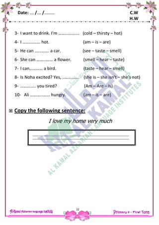 Date: …… /…… /…………… C.W
H.W
22
3- I want to drink. I'm ………………. (cold – thirsty – hot)
4- I ……………. hot. (am – is – are)
5- He can …………. a car. (see – taste – smell)
6- She can …………… a flower. (smell – hear – taste)
7- I can………… a bird. (taste – hear – smell)
8- Is Noha excited? Yes, ..…………. (she is – she isn't – she's not)
9- ………….. you tired? (Am – Are – Is)
10- Ali ……………… hungry. (am – is – are)
 Copy the following sentence:
I love my home very much
 