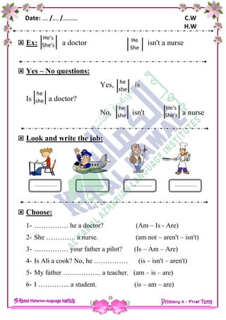 Date: …… /…… /…………… C.W
H.W
25
 Ex: a doctor isn't a nurse
 Yes – No questions:
Yes, is
Is a doctor?
No, isn't a nurse
 Look and write the job:
 Choose:
1- …………… he a doctor? (Am – Is - Are)
2- She …………. a nurse. (am not – aren't – isn't)
3- …………… your father a pilot? (Is – Am – Are)
4- Is Ali a cook? No, he …………… (is – isn't – aren't)
5- My father …………….. a teacher. (am – is – are)
6- I ………….. a student. (is – am – are)
He's
She's
He
She
he
she
he
she
he
she
He's
She's
.................. .................................... ..................
 
