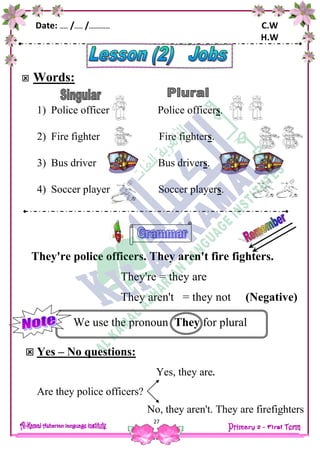 Date: …… /…… /…………… C.W
H.W
27
 Words:
1) Police officer Police officers.
2) Fire fighter Fire fighters.
3) Bus driver Bus drivers.
4) Soccer player Soccer players.
They're police officers. They aren't fire fighters.
They're = they are
They aren't = they not (Negative)
We use the pronoun They for plural
 Yes – No questions:
Yes, they are.
Are they police officers?
No, they aren't. They are firefighters
 